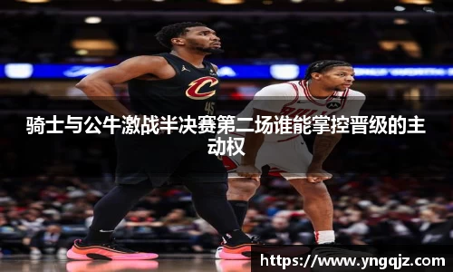 骑士与公牛激战半决赛第二场谁能掌控晋级的主动权